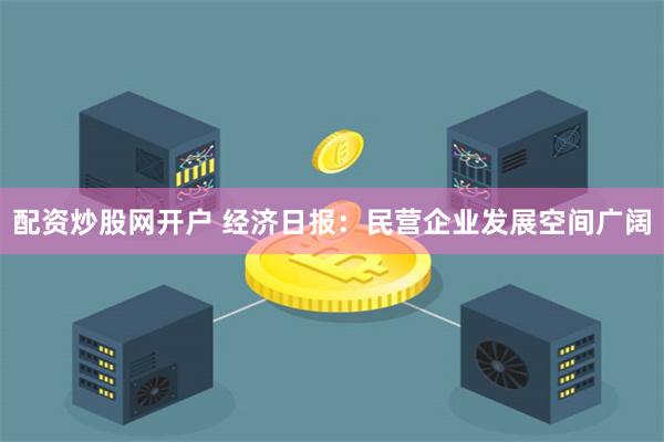 配资炒股网开户 经济日报：民营企业发展空间广阔