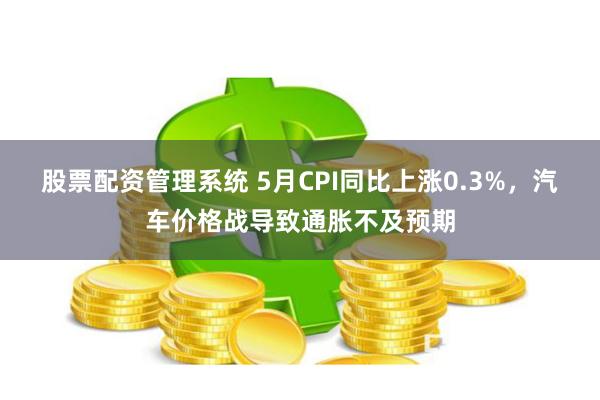 股票配资管理系统 5月CPI同比上涨0.3%，汽车价格战导致通胀不及预期