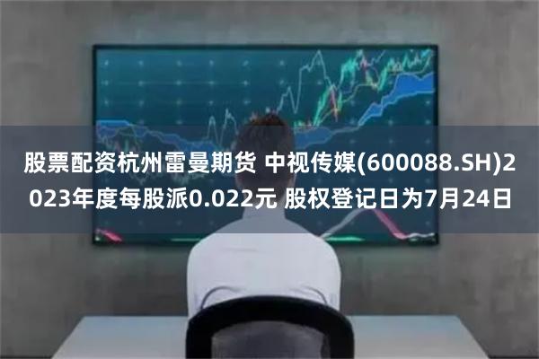 股票配资杭州雷曼期货 中视传媒(600088.SH)2023年度每股派0.022元 股权登记日为7月24日