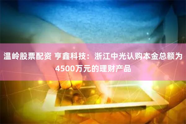 温岭股票配资 亨鑫科技：浙江中光认购本金总额为4500万元的理财产品