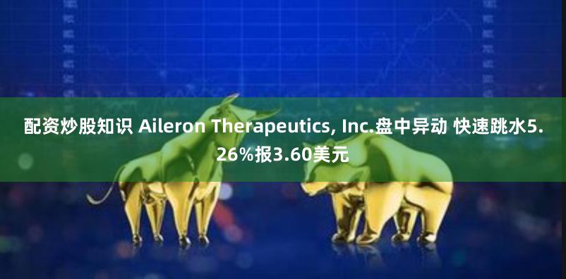 配资炒股知识 Aileron Therapeutics, Inc.盘中异动 快速跳水5.26%报3.60美元