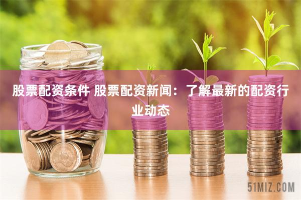 股票配资条件 股票配资新闻：了解最新的配资行业动态