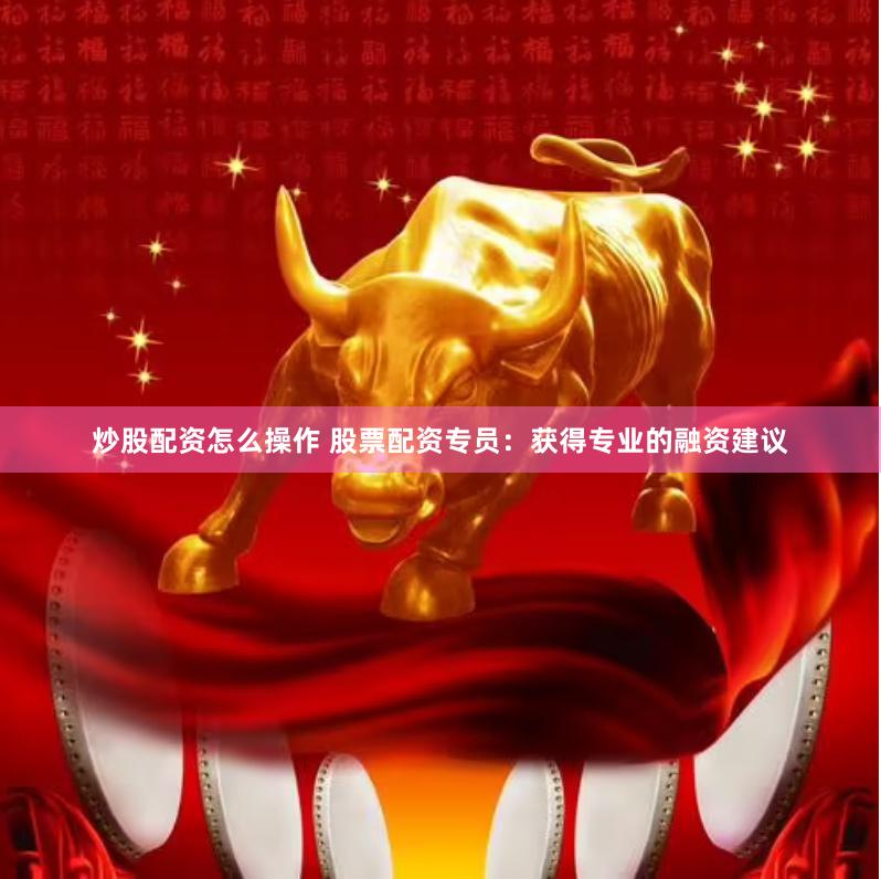 炒股配资怎么操作 股票配资专员：获得专业的融资建议