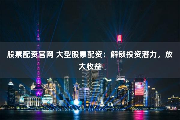 股票配资官网 大型股票配资：解锁投资潜力，放大收益