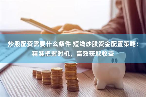 炒股配资需要什么条件 短线炒股资金配置策略：精准把握时机，高效获取收益