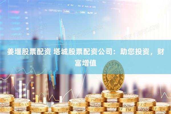 姜堰股票配资 塔城股票配资公司：助您投资，财富增值