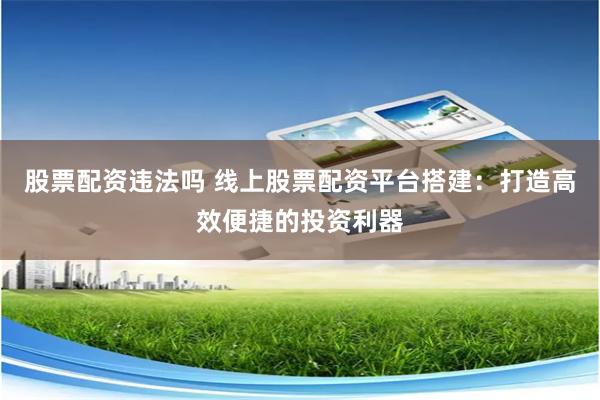 股票配资违法吗 线上股票配资平台搭建：打造高效便捷的投资利器