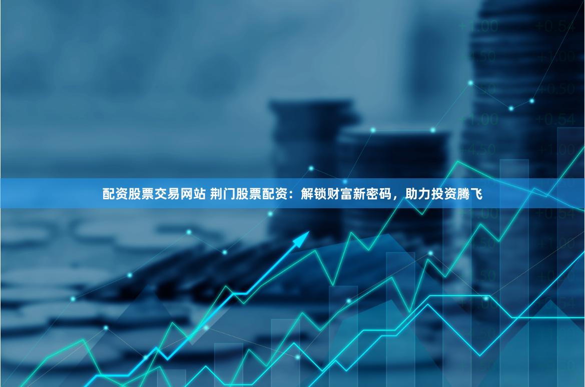 配资股票交易网站 荆门股票配资：解锁财富新密码，助力投资腾飞