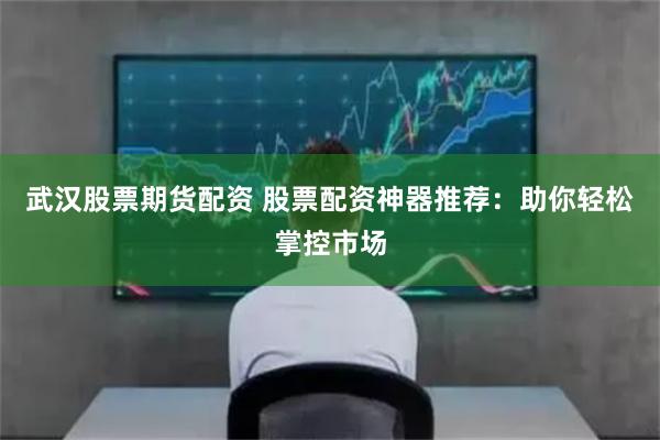 武汉股票期货配资 股票配资神器推荐:助你轻松掌控市场
