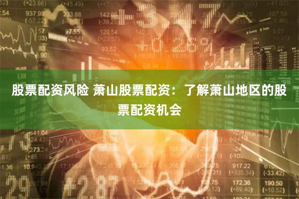 股票配资风险 萧山股票配资:了解萧山地区的股票配资机会