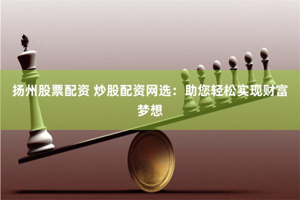 扬州股票配资 炒股配资网选:助您轻松实现财富梦想