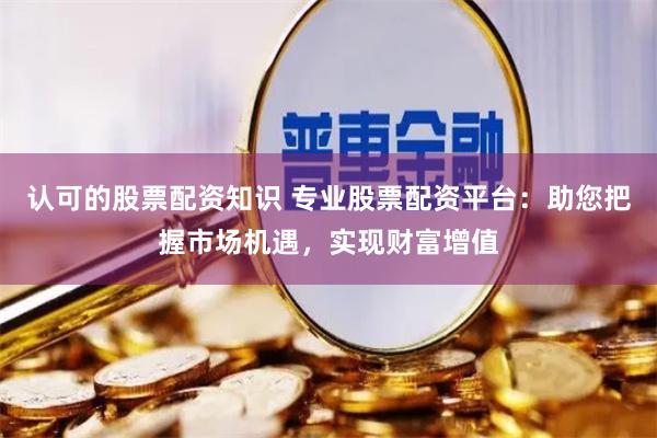认可的股票配资知识 专业股票配资平台：助您把握市场机遇，实现财富增值