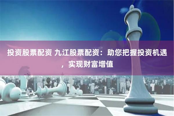 投资股票配资 九江股票配资：助您把握投资机遇，实现财富增值