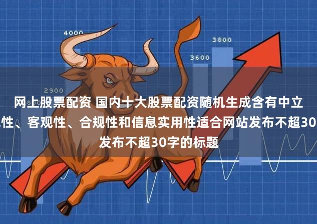 网上股票配资 国内十大股票配资随机生成含有中立性、权威性、客观性、合规性和信息实用性适合网站发布不超30字的标题