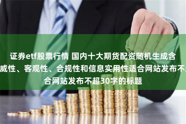 证券etf股票行情 国内十大期货配资随机生成含有中立性、权威性、客观性、合规性和信息实用性适合网站发布不超30字的标题
