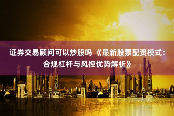 证券交易顾问可以炒股吗 《最新股票配资模式：合规杠杆与风控优势解析》