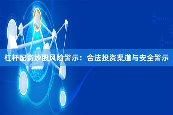 杠杆配资炒股风险警示：合法投资渠道与安全警示