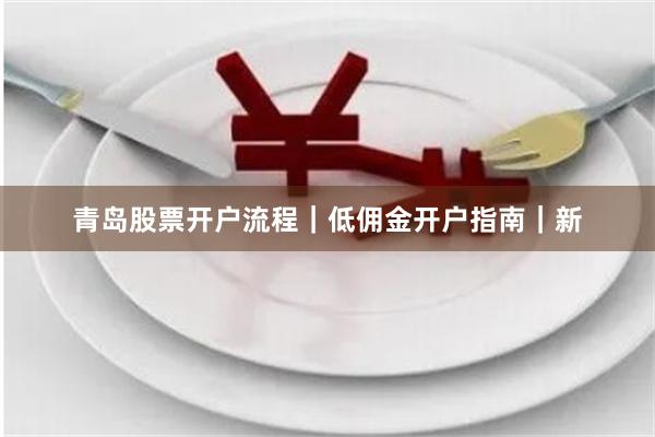 青岛股票开户流程｜低佣金开户指南｜新